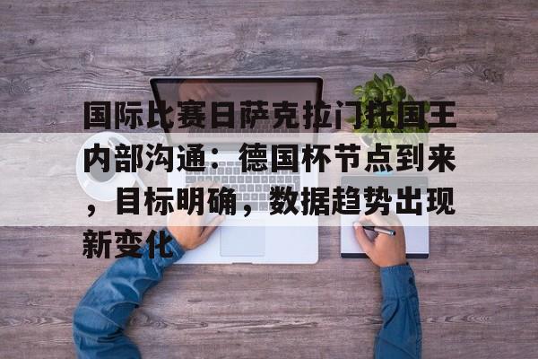 中欧体育中国站-关于国际比赛日萨克拉门托国王内部沟通：德国杯节点到来，目标明确，数据趋势出现新变化的信息